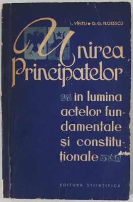 UNIREA PRINCIPATELOR IN LUMINA ACTELOR FUNDAMENTALE SI CONSTITUTIONALE de I. VINTU si G.G. FLORESCU , 1965 foto