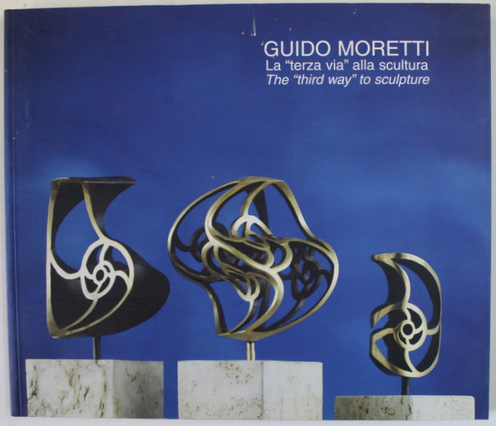 GUIDO MORETTI , LA &#039;&#039; TERZA VIA &#039;&#039; ALLA SCULTURA / THE &#039;&#039; THIRD WAY &#039;&#039; TO SCULPTURE , ALBUM DE ARTA , TEXT IN ITALIANA SI ENGLEZA , 2004