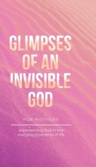Glimpses of an Invisible God for Mothers: Experiencing God in the Everyday Moments of Life