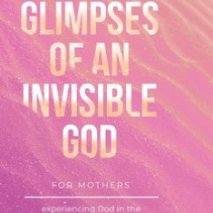 Glimpses of an Invisible God for Mothers: Experiencing God in the Everyday Moments of Life