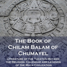 Book of Chilam Balam of Chumayel: Literature of the Yucatan Mayans; the Religion, Calendar and Legends of the Maya Civilization