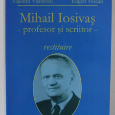 MIHAIL IOSIVAS - PROFESOR SI SCRIITOR , RESTITUIRE de VALENTIN VISINESCU si EUGEN VESCAN , 2007