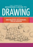 The Complete Beginner's Guide to Drawing: More Than 200 Drawing Techniques, Tips &amp; Lessons