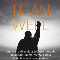 Better Than Well: One Man's Miraculous Journey Through Childhood Trauma, Mental Illness, Addiction, and Incarceration to Joy and Content