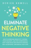 Eliminate Negative Thinking How to Overcome Negativity, Control Your Thoughts, And Stop Overthinking. Shift Your Focus into Positive Thinking, Self-Ac