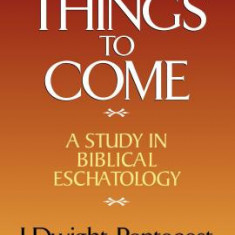 Things to Come: A Study in Biblical Eschatology