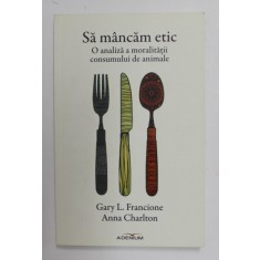 SA MANCAM ETIC - O ANALIZA A MORALITATII CONSUMULUI DE ANIMALE de GARY L. FRANCIONE si ANNA CHARLTON , 2015