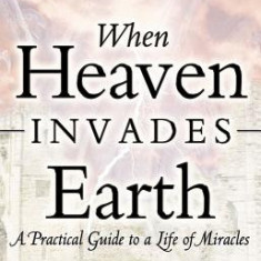 When Heaven Invades Earth: A Practical Guide to a Life of Miracles