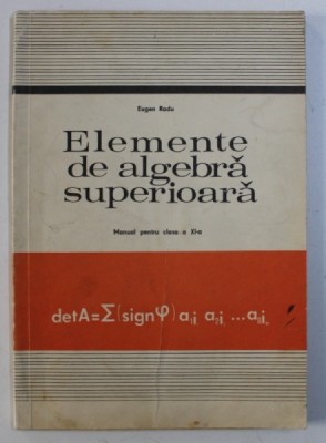 ELEMENTE DE ALGEBRA SUPERIOARA - MANUAL PENTRU CLASA A XI -A de EUGEN RADU , 1978 foto