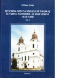 Episcopia greco - catolica de Fagaras in timpul pastoririii lui Ioan Lemeni 1832-1850. Volumul I - Ciprian Ghisa