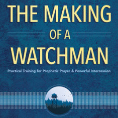 The Making of a Watchman: Practical Training for Prophetic Prayer and Powerful Intercession