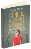 Corpul nu minte niciodata. Vindecarea traumelor copilului interior - Alice Miller