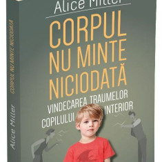 Corpul nu minte niciodata. Vindecarea traumelor copilului interior - Alice Miller