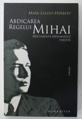 ABDICAREA REGELUI MIHAI de MARK LASZLO - HERBERT , DOCUMENTE DIPLOMATICE INEDITE , 2010 foto