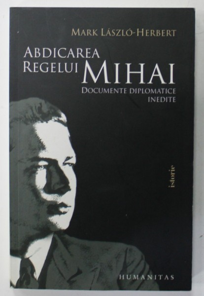 ABDICAREA REGELUI MIHAI de MARK LASZLO - HERBERT , DOCUMENTE DIPLOMATICE INEDITE , 2010