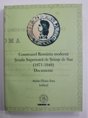 CONSTRUIND ROMANIA MODERNA , SCOALA SUPERIOARA DE STAT ( 1871 - 1948 ) - DOCUMENTE , editor ANDREI FLORIN SORA , 2016 foto