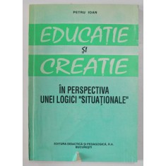 EDUCATIE SI CREATIE - IN PERSPECTIVA UNEI LOGICI &#039; SITUATIONALE &#039; de PETRU IOAN , 1995