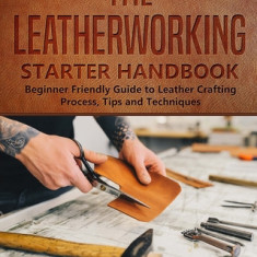 The Leatherworking Starter Handbook: Beginner Friendly Guide to Leather Crafting Process, Tips and Techniques
