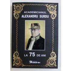 ACADEMICIANUL ALEXANDRU SURDU LA 75 DE ANI , editie ingrijita de VICTOR EMANUEL GICA si DRAGOS POPESCU , 2013