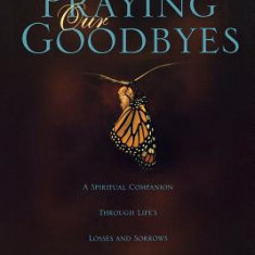 Praying Our Goodbyes: A Spiritual Companion Through Life's Losses and Sorrows