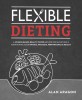 Flexible Dieting: A Science-Based, Reality-Tested Method for Achieving &amp; Maintaining Your Optimal Physique, Performance, and Health