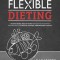 Flexible Dieting: A Science-Based, Reality-Tested Method for Achieving &amp; Maintaining Your Optimal Physique, Performance, and Health