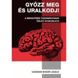 Győzz meg &eacute;s uralkodj! - A meggyőz&eacute;s tudom&aacute;ny&aacute;nak &uuml;zleti gyakorlata - &Uacute;jsz&aacute;szi Bog&aacute;r L&aacute;szl&oacute;