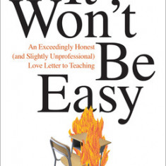 It Won't Be Easy: An Exceedingly Honest (and Slightly Unprofessional) Love Letter to Teaching