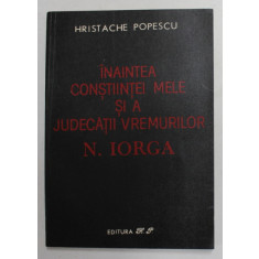 INAINTEA CONSTIINTEI MELE SI A JUDECATIII VREMURILOR de N. IORGA , de HRISTACHE POPESCU , 1991
