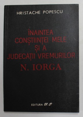 INAINTEA CONSTIINTEI MELE SI A JUDECATIII VREMURILOR de N. IORGA , de HRISTACHE POPESCU , 1991 foto