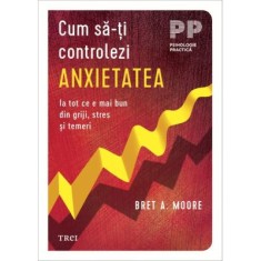 Cum sa-ti controlezi anxietatea. Ia tot ce e mai bun din griji, stres si temeri - Bret A. Moore