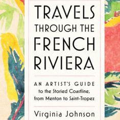 Travels Through the French Riviera: An Artist's Guide to the Storied Coastline, from Menton to Saint-Tropez