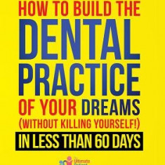 How to Build the Dental Practice of Your Dreams: Without Killing Yourself! in Less Than 60 Days