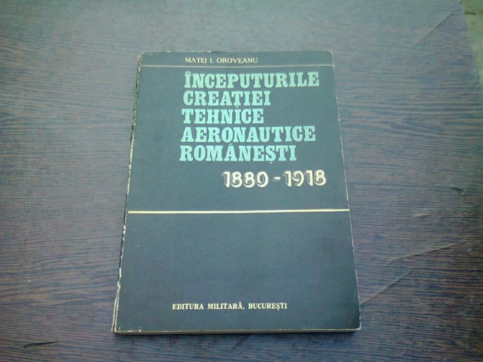 INCEPUTURILE CREATIEI TEHNICE AERONAUTICE ROMANESTI 1880-1918 - MATEI I. OROVEANU