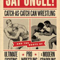 Say Uncle!: Catch-As-Catch-Can Wrestling and the Roots of Ultimate Fighting, Pro Wrestling & Modern Grappling