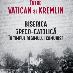 Intre Vatican si Kremlin. Biserica Greco-Catolica in timpul regimului comunist