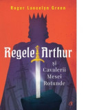 Regele Arthur si Cavalerii Mesei Rotunde - Roger Lancelyn Green, Adriana Ionescu