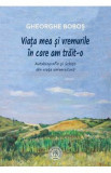 Viata mea si vremurile in care am trait-o - Gheorghe Bobos