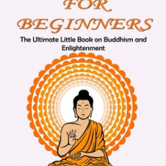 Buddhism for Beginners: The Ultimate Little Book on Buddhism and Enlightenment (Beginner's Guide to Understanding & Practicing Buddhism to Bec