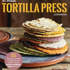 The Ultimate Tortilla Press Cookbook: Recipes for All Kinds of Make-Your-Own Tortillas--And for Burritos, Enchiladas, Quesadillas, Tacos, and More Tha