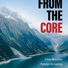 From the Core: A New Masculine Paradigm for Leading with Love, Living Your Truth, and Healing the World