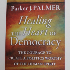 HEALING THE HEART OF DEMOCRACY - THE COURAGE TO CREATE A POLITICS WORTHY OF THE HUMAN SPIRIT by PARKER J. PALMER , 2011