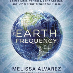 Earth Frequency: Sacred Sites, Vortexes, Earth Chakras, and Other Transformational Places