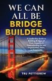 We Can All Be Bridge Builders: A Leadership Guide to Building Bridges of Trust, Empathy &amp;amp; Understanding for any Organization, Team, or Community