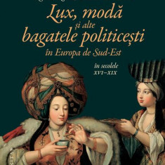 Lux, modă și alte bagatele politicești în Europa de Sud-Est, în secolele XVI–XIX - Paperback brosat - Constanţa Vintilă-Ghiţulescu, Giulia Calvi, Mári