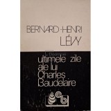 Bernard-Henri Levy - Ultimele zile ale lui Charles Baudelaire (Editia: 1993)