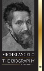 Michelangelo: The Biography of the Architect and Poet of the High Renaissance; A Genius on the Pope&#039;s Sistine Chapel&#039;s Ceiling and t