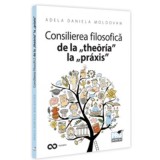 Consilierea filosofica de la &bdquo;theoria&rdquo; la &bdquo;praxis&rdquo;. O hemografie a omului contemporan - Adela Daniela Moldovan