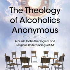 The Theology of Alcoholics Anonymous: A Guide to the Theological and Religious Underpinnings of AA
