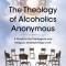 The Theology of Alcoholics Anonymous: A Guide to the Theological and Religious Underpinnings of AA